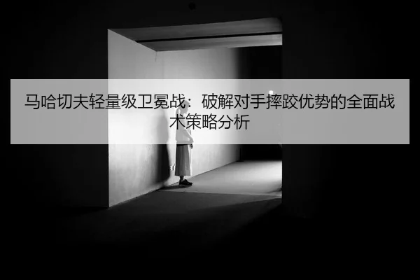 马哈切夫轻量级卫冕战：破解对手摔跤优势的全面战术策略分析